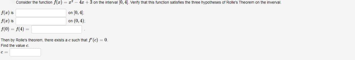 f(x) is
f(x) is
Consider the function f(x) = x² 4x + 3 on the interval [0,4]. Verify that this function satisfies the three hypotheses of Rolle's Theorem on the inverval.
on [0,4];
on (0, 4);
ƒ(0) = f(4) =
=
Then by Rolle's theorem, there exists a c such that f'(c) = 0.
Find the value c.
c =