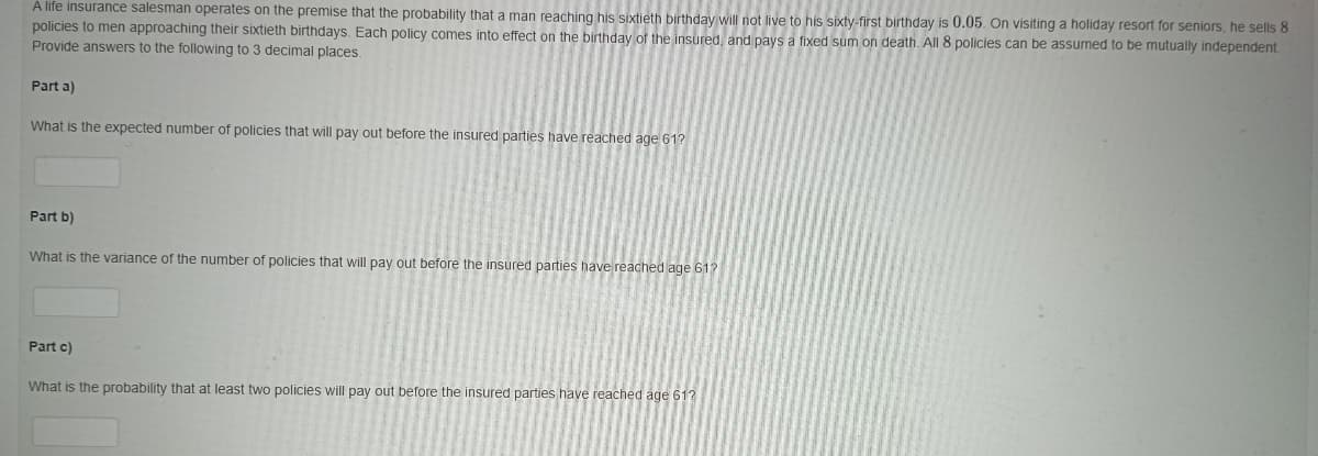 A life insurance salesman operates on the premise that the probability that a man reaching his sixtieth birthday will not live to his sixty-first birthday is 0.05. On visiting a holiday resort for seniors, he sells 8
policies to men approaching their sixtieth birthdays. Each policy comes into effect on the birthday of the insured and pays a fixed sum on death. All 8 policies can be assumed to be mutually independent.
Provide answers to the following to 3 decimal places.
Part a)
What is the expected number of policies that will pay out before the insured parties have reached age 61?
Part b)
What is the variance of the number of policies that will pay out before the insured parties have reached age 61?
Part c)
What is the probability that at least two policies will pay out before the insured parties have reached age 61?
