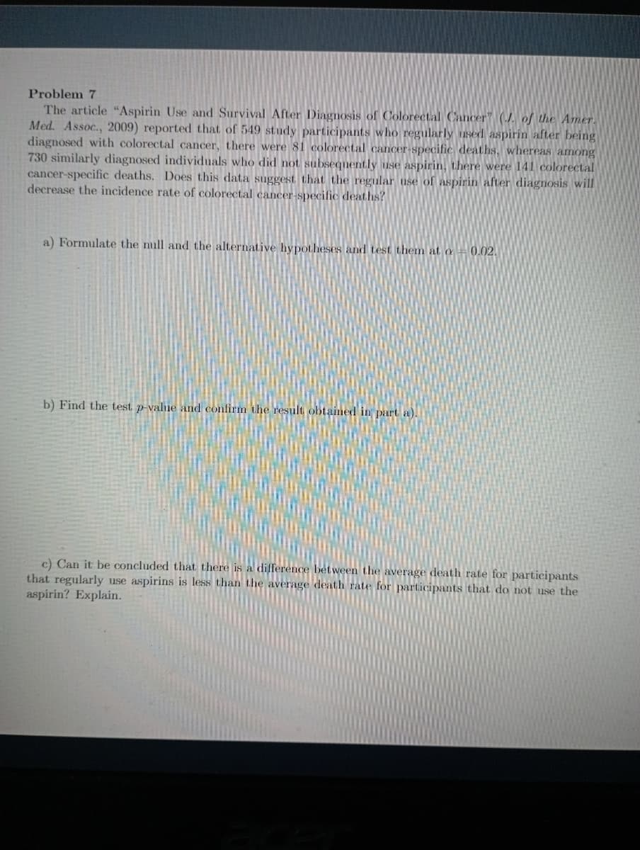 Problem 7
The article "Aspirin Use and Survival After Diagnosis of Colorectal Cancer" (./. of the Amer.
Med. Assoc., 2009) reported that of 549 study participants who regularly used aspirin after being
diagnosed with colorectal cancer, there were 81 colorectal cancer-specific deaths, whereas among
730 similarly diagnosed individuals who did not subsequently use aspirin, there were 141 colorectal
cancer-specific deaths. Does this data suggest that the regular use of aspirin after diagnosis will
decrease the incidence rate of colorectal cancer-specific deaths?
a) Formulate the null and the alternative hypotheses and test them at a0.02.
b) Find the test p-value and confirm the result obtained in part a).
c) Can it be concluded that there is a difference between the average death rate for participants
that regularly use aspirins is less than the average death rate for participants that do not use the
aspirin? Explain.
