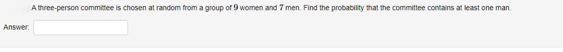 Answer:
A three-person committee is chosen at random from a group of 9 women and 7 men. Find the probability that the committee contains at least one man.