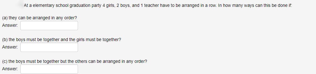At a elementary school graduation party 4 girls, 2 boys, and 1 teacher have to be arranged in a row. In how many ways can this be done if:
(a) they can be arranged in any order?
Answer:
(b) the boys must be together and the girls must be together?
Answer:
(c) the boys must be together but the others can be arranged in any order?
Answer: