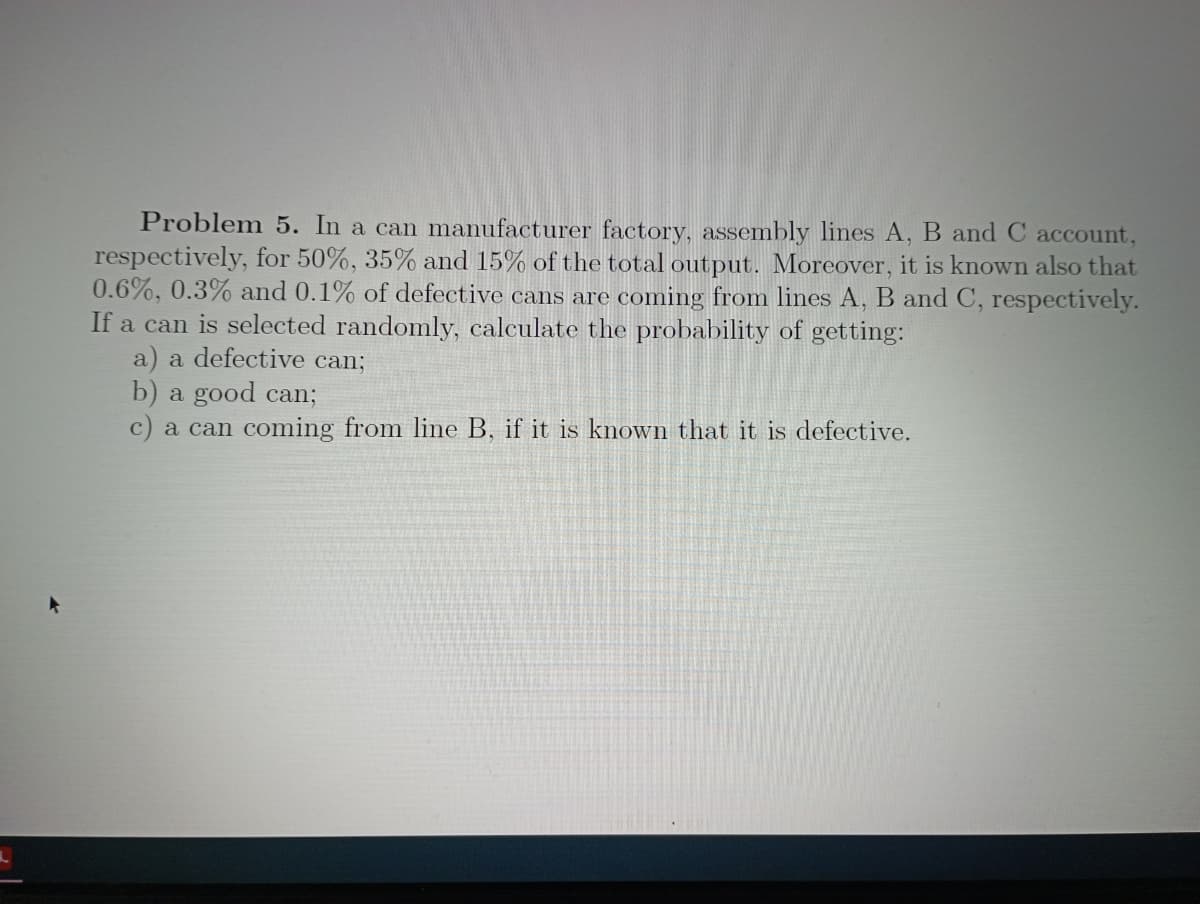 Problem 5. In a can manufacturer factory, assembly lines A, B and C account,
respectively, for 50%, 35% and 15% of the total output. Moreover, it is known also that
0.6%, 0.3% and 0.1% of defective cans are coming from lines A, B and C, respectively.
If a can is selected randomly, calculate the probability of getting:
a) a defective can;
b) a good can;
c) a can coming from line B, if it is known that it is defective.
