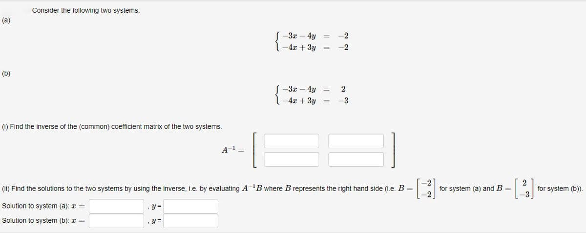 (a)
(b)
Consider the following two systems.
(1) Find the inverse of the (common) coefficient matrix of the two systems.
A-¹ =
y =
y =
-3x - 4y
-4x + 3y
-3x - 4y
-4x + 3y
=
=
=
=
-2
-2
2
-3
(ii) Find the solutions to the two systems by using the inverse, i.e. by evaluating A ¹B where B represents the right hand side (i.e. B =
Solution to system (a): x =
Solution to system (b):
for system (a) and B =
[2]
for system (b)).