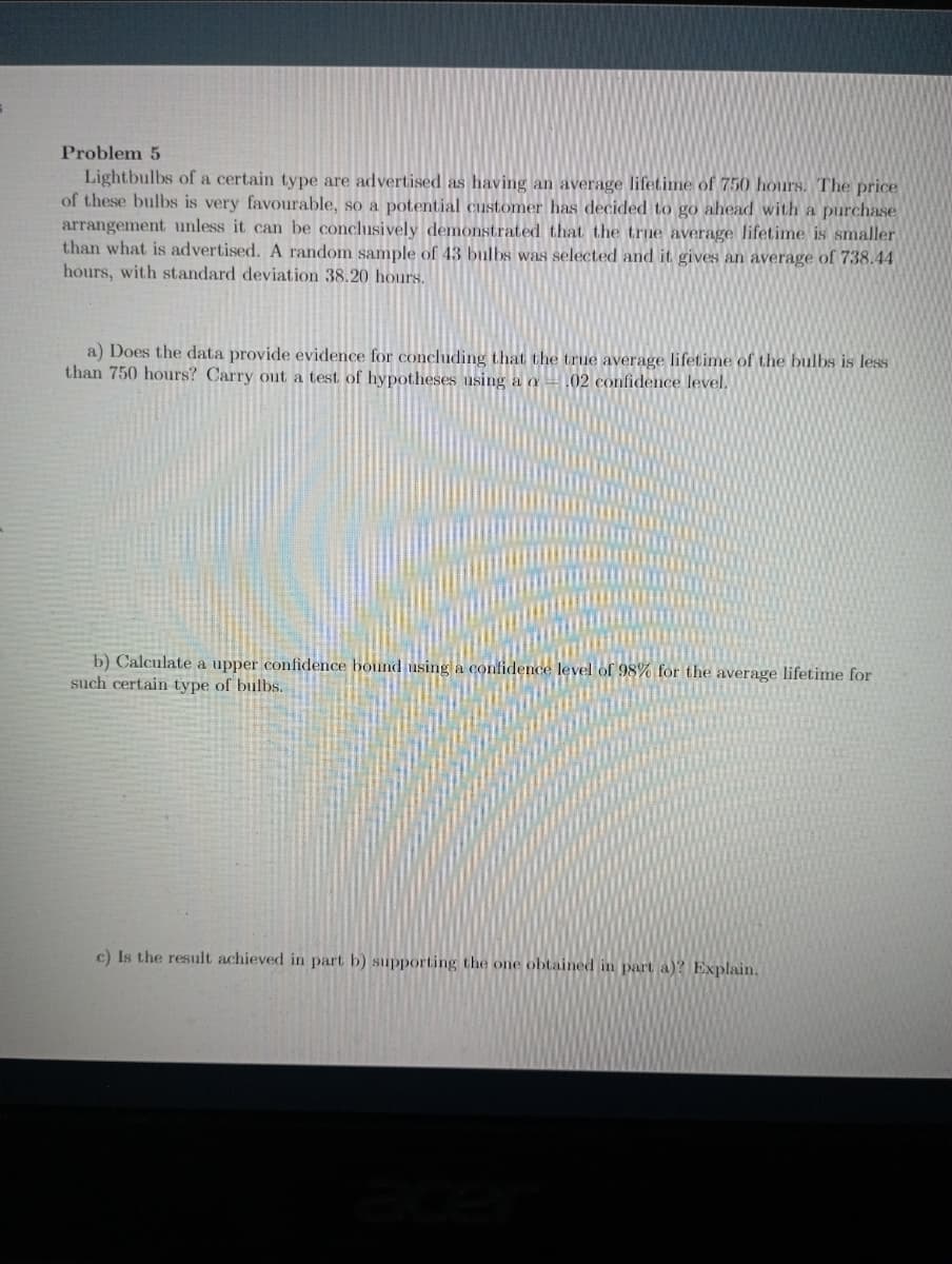 Problem 5
Lightbulbs of a certain type are advertised as having an average lifetime of 750 hours. The price
of these bulbs is very favourable, so a potential customer has decided to go ahead with a purchase
arrangement unless it can be conclusively demonstrated that the trne average lifetime is smaller
than what is advertised. A random sample of 43 bulbs was selected and it gives an average of 738.44
hours, with standard deviation 38.20 hours.
a) Does the data provide evidence for concluding that the true average lifetime of the bulbs is less
than 750 hours? Carry out a test of hypotheses using a a02 confidence level.
b) Calculate a upper confidence bound using a confidence level of 98% for the average lifetime for
such certain type of bulbs.
c) Is the result achieved in part b) supporting the one obtained in part a)? Explain,
