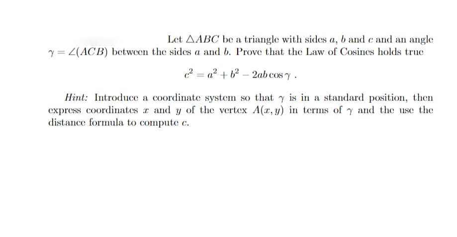 Let AABC be a triangle with sides a, b and c and an angle
Y = 2(ACB) between the sides a and b. Prove that the Law of Cosines holds true
c²a² +6²-2ab cos y.
Hint: Introduce a coordinate system so that y is in a standard position, then
express coordinates and y of the vertex A(x, y) in terms of y and the use the
distance formula to compute c.