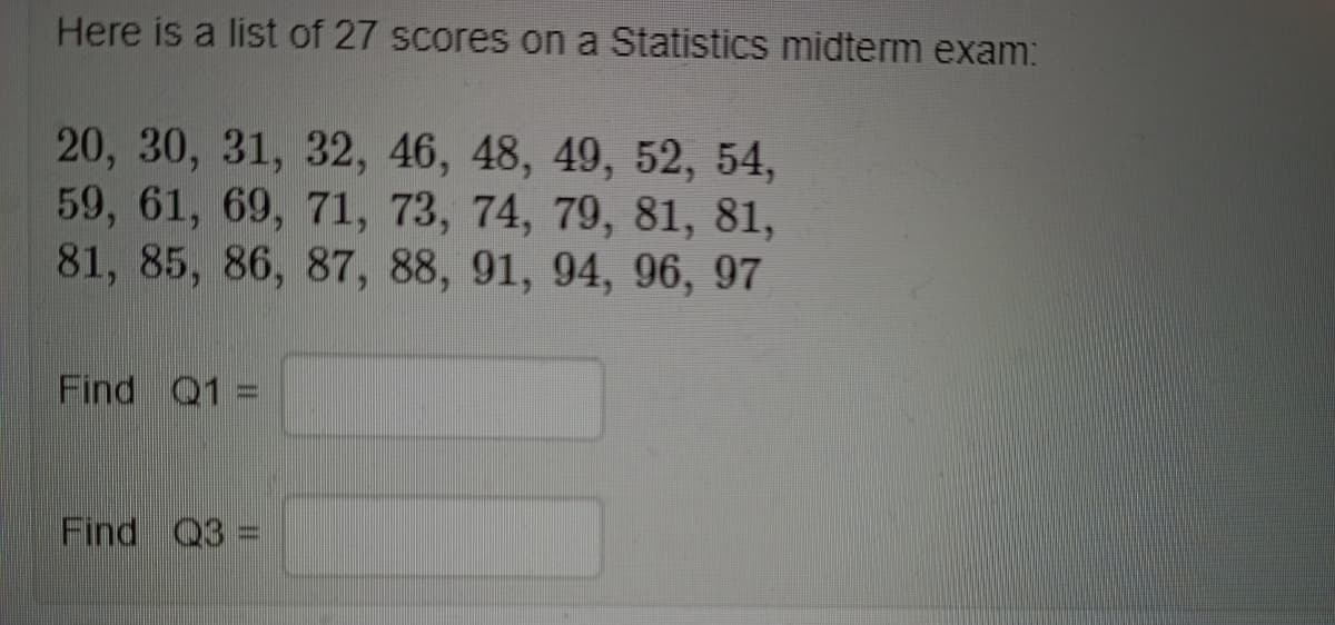 Here is a list of 27 scores on a Statistics midterm exam:
20, 30, 31, 32, 46, 48, 49, 52, 54,
59, 61, 69, 71, 73, 74, 79, 81, 81,
81, 85, 86, 87, 88, 91, 94, 96, 97
Find Q1
Find Q3 =
