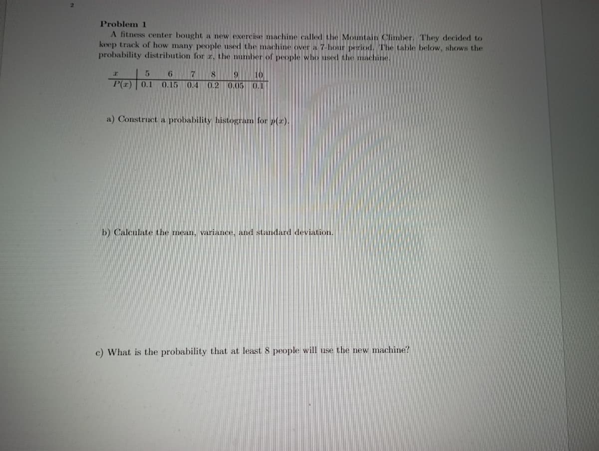 Problem 1
A fitness center bought a new exercise machine called the Mountain Climber. They decided to
keep track of how many people used the machine over a 7-hour period. The table below, shows the
probability distribution for r, the number of people who used the machine.
6 7
8
9.
10
0.15
0.4
0.2 0.05 0.1
a) Construct a probability histogram for p(r).
b) Calculate the mean, variance, and standard deviation.
c) What is the probability that at least 8 people will use the new machine?
