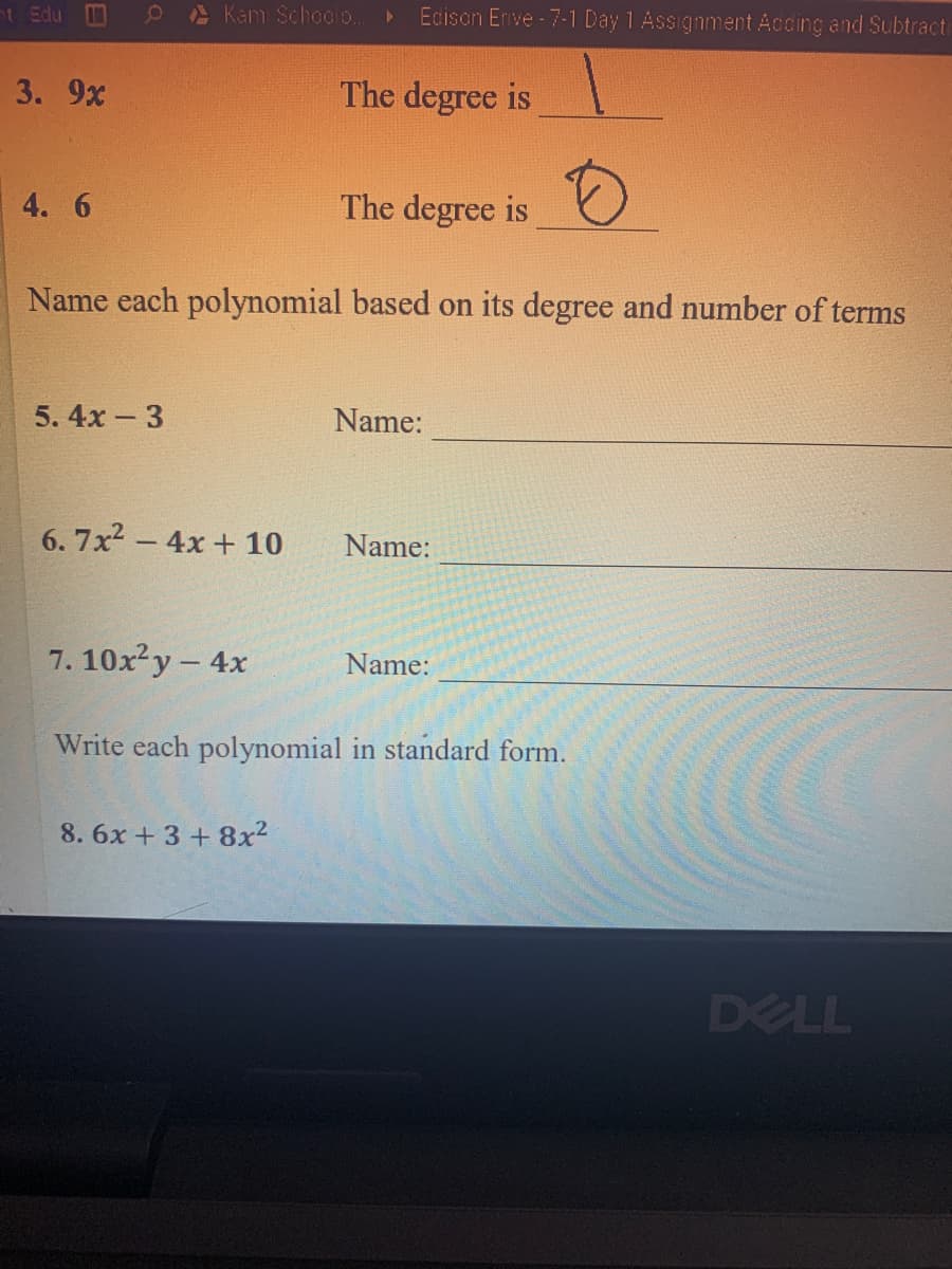 t Edu
A Kam Schoolo.
Edison Enve - 7-1 Day 1 Assignment Accing and Subtracti
3. 9x
The degree is
4. 6
The degree is O
Name each polynomial based on its degree and number of terms
5. 4x - 3
Name:
6. 7x2 - 4x + 10
Name:
7. 10xy- 4x
Name:
Write each polynomial in standard form.
8. 6x +3 + 8x2
DELL
