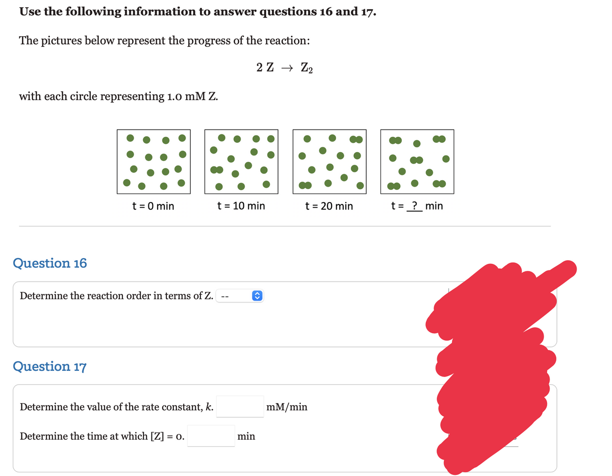 Use the following information to answer questions 16 and 17.
The pictures below represent the progress of the reaction:
2 Z → Z₂
with each circle representing 1.0 mM Z.
Question 16
t = 0 min
Determine the reaction order in terms of Z.
Question 17
Determine the value of the rate constant, k.
Determine the time at which [Z] = 0.
t = 10 min
min
t = 20 min
mM/min
t=_?__min