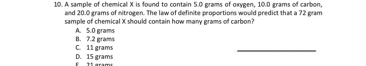 10. A sample of chemical X is found to contain 5.0 grams of oxygen, 10.0 grams of carbon,
and 20.0 grams of nitrogen. The law of definite proportions would predict that a 72 gram
sample of chemical X should contain how many grams of carbon?
A. 5.0 grams
B.
7.2 grams
C. 11 grams
D.
15 grams
F 21 grams