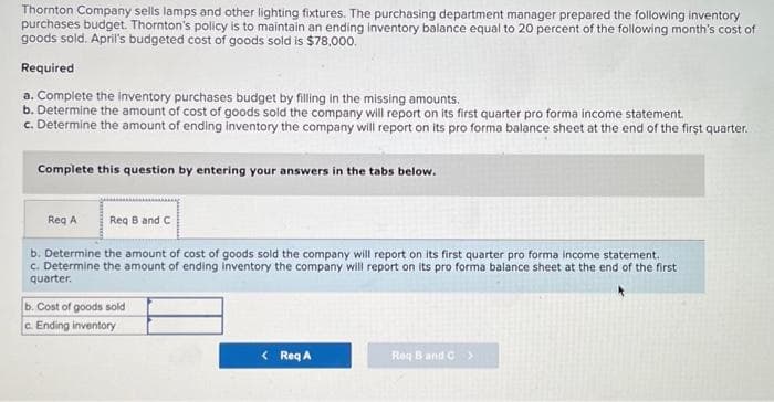 Thornton Company sells lamps and other lighting fixtures. The purchasing department manager prepared the following inventory
purchases budget. Thornton's policy is to maintain an ending inventory balance equal to 20 percent of the following month's cost of
goods sold. April's budgeted cost of goods sold is $78,000.
Required
a. Complete the inventory purchases budget by filling in the missing amounts.
b. Determine the amount of cost of goods sold the company will report on its first quarter pro forma income statement.
c. Determine the amount of ending inventory the company will report on its pro forma balance sheet at the end of the first quarter.
Complete this question by entering your answers in the tabs below.
Req B and C
b. Determine the amount of cost of goods sold the company will report on its first quarter pro forma income statement.
c. Determine the amount of ending inventory the company will report on its pro forma balance sheet at the end of the first
quarter.
Req A
b. Cost of goods sold
c. Ending inventory
< Req A
Req B and C