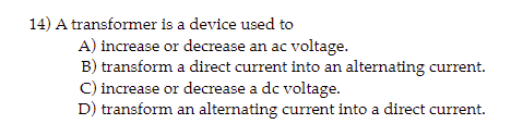 14) A transformer is a device used to
A) increase or decrease an ac voltage.
B) transform a direct current into an alternating current.
C) increase or decrease a dc voltage.
D) transform an alternating current into a direct current.