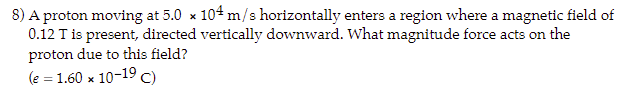 8) A proton moving at 5.0 x 104 m/s horizontally enters a region where a magnetic field of
0.12 T is present, directed vertically downward. What magnitude force acts on the
proton due to this field?
(e = 1.60 x 10-19 C)