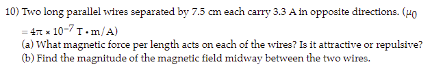 10) Two long parallel wires separated by 7.5 cm each carry 3.3 A in opposite directions. (40
= 4 x 10-7 T.m/A)
(a) What magnetic force per length acts on each of the wires? Is it attractive or repulsive?
(b) Find the magnitude of the magnetic field midway between the two wires.