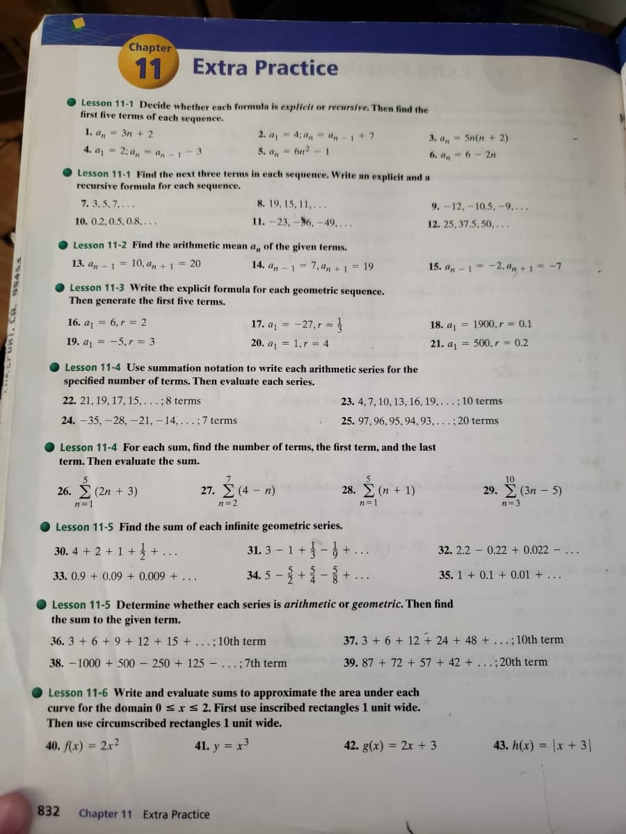 Chapter
11
Extra Practice
Lesson 11-1 Decide whether each formula is explicit or recursive. Then find the
first five terms of each sequence.
1. a, = 3n + 2
2. a = 4; a, = a, -1+7
3. a, = 5n(n + 2)
4. aj = 2; a, = a, - 1
5. a, = 6n2
1
6. a, = 6 -2n
Lesson 11-1 Find the next three terms in each sequence. Write an explicit and a
recursive formula for each sequence.
7. 3, 5, 7,...
8. 19, 15, 11,...
9. -12,-10.5, -9,...
10. 0.2, 0.5, 0.8, ...
11. -23, -56, -49,...
12. 25, 37.5, 50, ...
Lesson 11-2 Find the arithmetic mean a, of the given terms.
13. a, - 1 = 10, a, + 1 = 20
14. a, - 1 = 7, a, + 1 = 19
15. a, - 1= -2, a, + 1 = -7
O Lesson 11-3 Write the explicit formula for each geometric sequence.
Then generate the first five terms.
16. aj = 6, r = 2
17. aj = -27, r = }
18. aj = 1900, r = 0.1
19. aj = -5, r = 3
20. aj = 1,r = 4
21. aj = 500, r = 0.2
O Lesson 11-4 Use summation notation to write each arithmetic series for the
specified number of terms. Then evaluate each series.
22. 21, 19, 17, 15,...;8 terms
23. 4, 7, 10, 13, 16, 19, ... ; 10 terms
24. –35, - 28, -21, – 14, ...; 7 terms
25. 97, 96, 95, 94, 93, ... ; 20 terms
O Lesson 11-4 For each sum, find the number of terms, the first term, and the last
term. Then evaluate the sum.
26.
(2n + 3)
27. E (4 - n)
28. E (n + 1)
29. E (3n – 5)
n=1
n=2
n=1
n=3
O Lesson 11-5 Find the sum of each infinite geometric series.
30. 4 + 2 + 1 +3 + ...
31. 3 – 1 +
32. 2.2 – 0.22 + 0.022 - .
33. 0.9 + 0.09 + 0.009 + ...
34. 5 -+ -
35. 1 + 0.1 + 0.01 + .
O Lesson 11-5 Determine whether each series is arithmetic or geometric. Then find
the sum to the given term.
36. 3 + 6 + 9 + 12 + 15 +...; 10th term
37. 3 + 6 + 12 + 24 + 48 + ...; 10th term
38. -1000 + 500 – 250 + 125 – ...; 7th term
39. 87 + 72 + 57 + 42 +
.;20th term
Lesson 11-6 Write and evaluate sums to approximate the area under each
curve for the domain 0 s x s 2. First use inscribed rectangles 1 unit wide.
Then use circumscribed rectangles 1 unit wide.
40. f(x) = 2x²
41. y = x3
42. g(x) = 2x + 3
43. h(x) = |x + 3|
832
Chapter 11 Extra Practice
