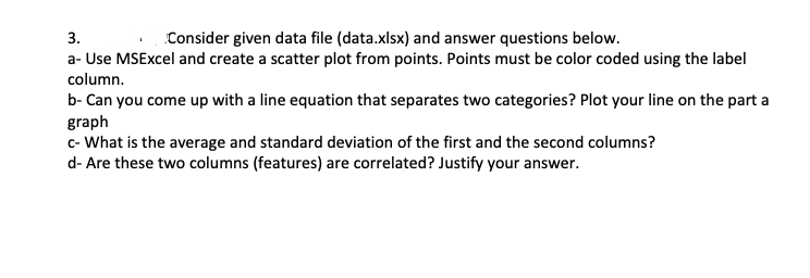 3.
Consider given data file (data.xlsx) and answer questions below.
a- Use MSExcel and create a scatter plot from points. Points must be color coded using the label
column.
b- Can you come up with a line equation that separates two categories? Plot your line on the part a
graph
c- What is the average and standard deviation of the first and the second columns?
d- Are these two columns (features) are correlated? Justify your answer.
