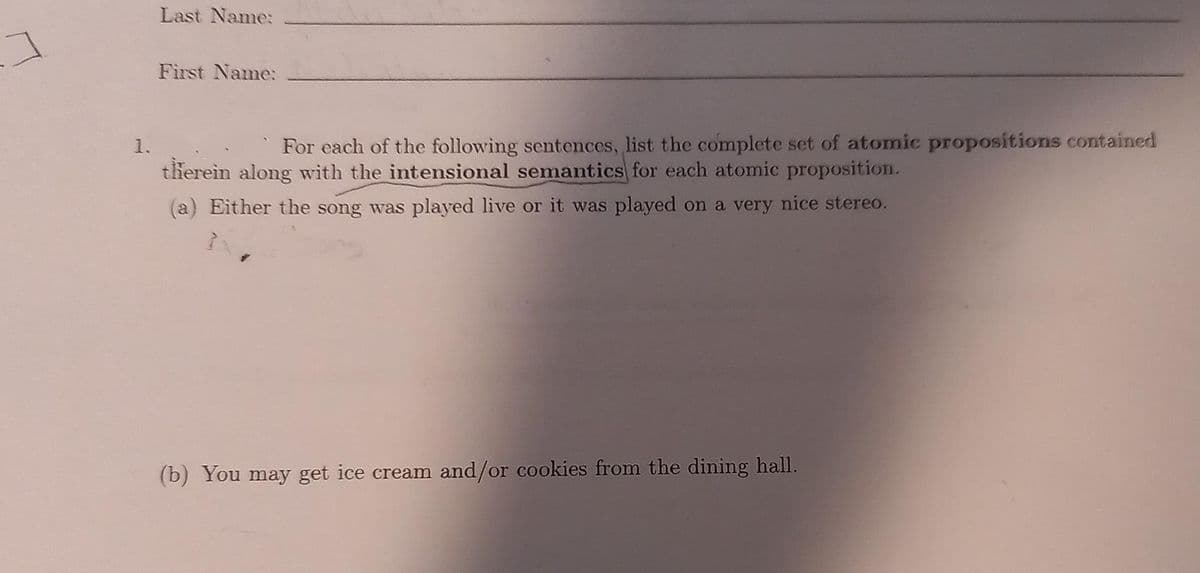 Last Name:
First Name:
1.
For each of the following sentences, list the complete set of atomic propositions contained
therein along with the intensional semantics for each atomic proposition.
(a) Either the song was played live or it was played on a very nice stereo.
(b) You may get ice cream and/or cookies from the dining hall.
