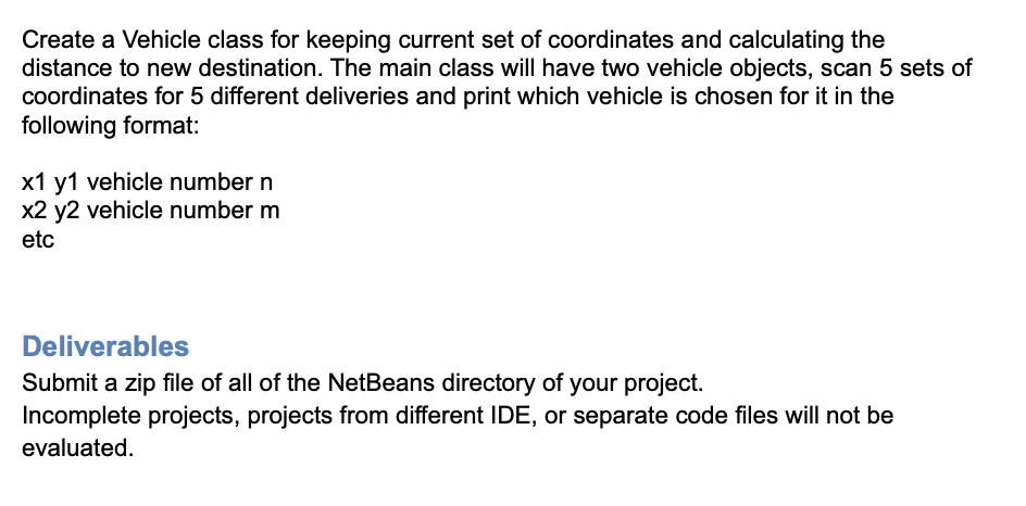 Create a Vehicle class for keeping current set of coordinates and calculating the
distance to new destination. The main class will have two vehicle objects, scan 5 sets of
coordinates for 5 different deliveries and print which vehicle is chosen for it in the
following format:
x1 y1 vehicle number n
x2 y2 vehicle number m
etc
Deliverables
Submit a zip file of all of the NetBeans directory of your project.
Incomplete projects, projects from different IDE, or separate code files will not be
evaluated.
