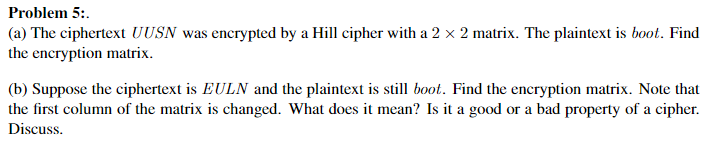 Problem 5:.
(a) The ciphertext UUSN was encrypted by a Hill cipher with a 2 x 2 matrix. The plaintext is boot. Find
the encryption matrix.
(b) Suppose the ciphertext is EULN and the plaintext is still boot. Find the encryption matrix. Note that
the first column of the matrix is changed. What does it mean? Is it a good or a bad property of a cipher.
Discuss.
