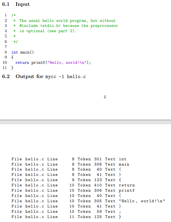 6.1
Input
1 /*
* The usual hello world program, but without
* #include <stdio.h> because the preprocessor
* is optional (see part 2).
2
3
4
5
6
*/
8 int main()
9 {
return printf ( "Hello, world!\n");
11 }
10
6.2
Output for mycc -1 hello.c
4
File hello.c Line
8 Token 301 Text int
8 Token 306 Text main
40 Тext (
File hello.c Line
File hello.c Line
File hello.c Line
File hello.c Line
File hello.c Line
File hello.c Line
File hello.c Line
File hello.c Line
File hello.c Line
File hello.c Line
File hello.c Line
8 Token
8 Token
41 Тext )
9 Token 123 Text {
10 Token 410 Text return
10 Token 306 Text printf
40 Тext (
10 Token
10 Token 305 Text "Hello, world!\n"
41 Тext )
10 Token
10 Token
59 Text ;
11 Token 125 Теxt }
