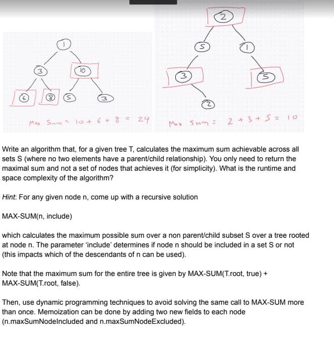 (S
10
3
Max Sum= 10 + 6 + 8 = 24
S
Max Sum=
2 + 3 + 5 = 10
Write an algorithm that, for a given tree T, calculates the maximum sum achievable across all
sets S (where no two elements have a parent/child relationship). You only need to return the
maximal sum and not a set of nodes that achieves it (for simplicity). What is the runtime and
space complexity of the algorithm?
Hint: For any given node n, come up with a recursive solution
MAX-SUM(n, include)
which calculates the maximum possible sum over a non parent/child subset S over a tree rooted
at node n. The parameter 'include' determines if node n should be included in a set S or not
(this impacts which of the descendants of n can be used).
Note that the maximum sum for the entire tree is given by MAX-SUM(T.root, true) +
MAX-SUM(T.root, false).
Then, use dynamic programming techniques to avoid solving the same call to MAX-SUM more
than once. Memoization can be done by adding two new fields to each node
(n.maxSumNodelncluded and n.maxSumNodeExcluded).