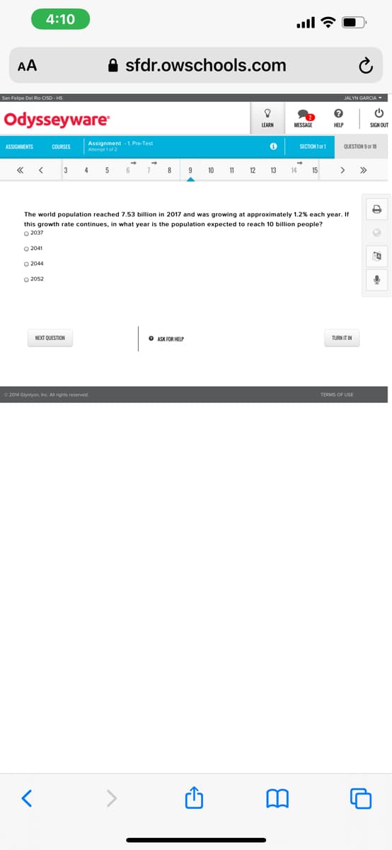 4:10
ull ?
AA
A sfdr.owschools.com
San Felipe Del Rio CISD - HS
JALYN GARCIA
Odysseyware
MESSAGE
SIGN OUT
Assignment 1. Pre-Test
Amempt 1 of 2
ASSIGNMENTS
COURSES
SECTION 1or1
QUESTION 9 OF 18
3
4
6
9
10
11
12
13
14
15
>>
The world population reached 7.53 billion in 2017 and was growing at approximately 1.2% each year. If
this growth rate continues, in what year is the population expected to reach 10 billion people?
O 2037
O 2041
O 2044
NEXT QUESTION
O ASK FOR HELP
0 2014 Glyniyon, Inc. Al rights reserved.
TERMS OF USE
