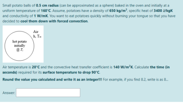 Small potato balls of 0.5 cm radius (can be approximated as a sphere) baked in the oven and initially at a
uniform temperature of 160°C. Assume, potatoes have a density of 650 kg/m³, specific heat of 3400 J/kgK
and conductivity of 1 W/mK. You want to eat potatoes quickly without burning your tongue so that you have
decided to cool them down with forced convection.
Air
h, T.
hot potato
initially
Air temperature is 20'C and the convective heat transfer coefficient is 140 W/m²K. Calculate the time (in
seconds) required for its surface temperature to drop 90°C.
Round the value you calculated and write it as an integer!! For example, if you find 8.2, write is as 8.
Answer:
