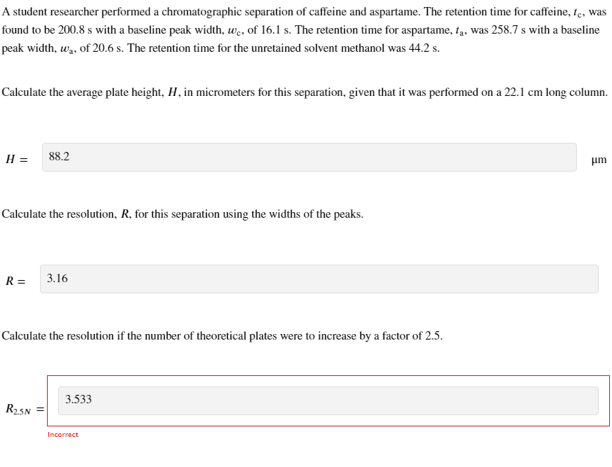 A student researcher performed a chromatographic separation of caffeine and aspartame. The retention time for caffeine, te, was
found to be 200.8 s with a baseline peak width, we, of 16.1 s. The retention time for aspartame, ta, was 258.7 s with a baseline
peak width, wa, of 20.6 s. The retention time for the unretained solvent methanol was 44.2 s.
Calculate the average plate height, H, in micrometers for this separation, given that it was performed on a 22.1 cm long column.
H =
Calculate the resolution, R, for this separation using the widths of the peaks.
R =
88.2
R₂5N =
3.16
Calculate the resolution if the number of theoretical plates were to increase by a factor of 2.5.
3.533
Incorrect
μm