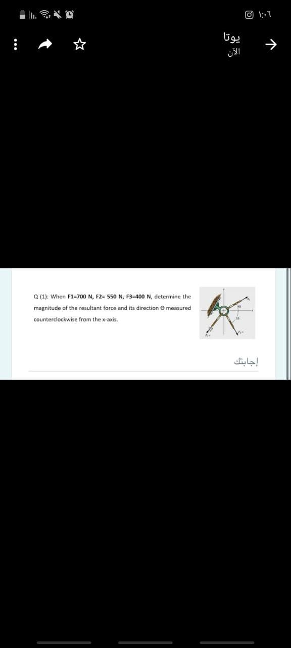 O 1::7
یوتا
الآن
Q (1): When F1=700 N, F2= 550 N, F3=400 N, determine the
magnitude of the resultant force and its direction
measured
counterclockwise from the x-axis.
إجابتك
