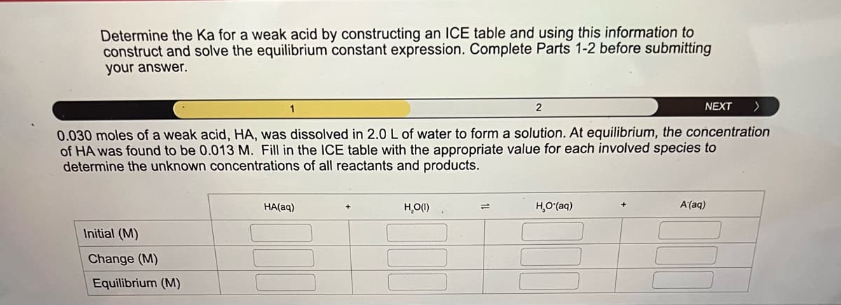 Determine the Ka for a weak acid by constructing an ICE table and using this information to
construct and solve the equilibrium constant expression. Complete Parts 1-2 before submitting
your answer.
2
NEXT
>
0.030 moles of a weak acid, HA, was dissolved in 2.0 L of water to form a solution. At equilibrium, the concentration
of HA was found to be 0.013 M. Fill in the ICE table with the appropriate value for each involved species to
determine the unknown concentrations of all reactants and products.
Initial (M)
Change (M)
Equilibrium (M)
HA(aq)
H₂O(I)
=
HO(a)
A(aq)