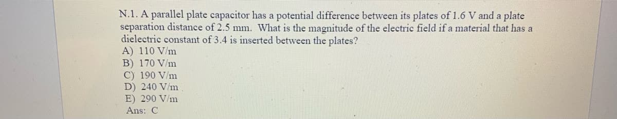 N.1. A parallel plate capacitor has a potential difference between its plates of 1.6 V and a plate
separation distance of 2.5 mm. What is the magnitude of the electric field if a material that has a
dielectric constant of 3.4 is inserted between the plates?
A) 110 V/m
B) 170 V/m
C) 190 V/m
D) 240 V/m
E) 290 V/m
Ans: C
