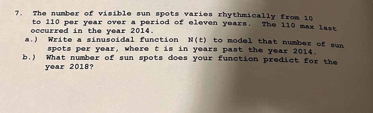 7.
The number of visible sun spots varies rhythmically from 10
to 110 per year over a period of eleven years. The 110 max last
occurred in the year 2014.
a.)
b.)
Write a sinusoidal function N (t) to model that number of sun
spots per year, where t is in years past the year 2014.
What number of sun spots does your function predict for the
year 2018?