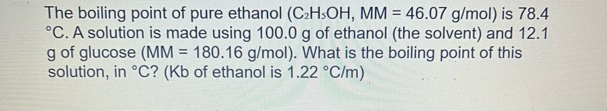 The boiling point of pure ethanol (C₂H5OH, MM = 46.07 g/mol) is 78.4
°C. A solution is made using 100.0 g of ethanol (the solvent) and 12.1
g of glucose (MM = 180.16 g/mol). What is the boiling point of this
solution, in °C? (Kb of ethanol is 1.22 °C/m)