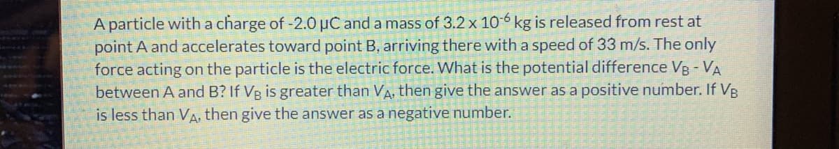 A particle with a charge of -2.0 µC and a mass of 3.2 x 10 6 kg is released from rest at
point A and accelerates toward point B, arriving there with a speed of 33 m/s. The only
force acting on the particle is the electric force. What is the potential difference Vg - VA
between A and B? If Vg is greater than VA, then give the answer as a positive number. If VB
is less than VA, then give the answer as a negative number.
