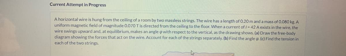 Current Attempt in Progress
A horizontal wire is hung from the ceiling of a room by two massless strings. The wire has a length of 0.20 m and a mass of O.080 kg. A
uniform magnetic field of magnitude 0.070 T is directed from the ceiling to the floor. When a current of I- 42 A exists in the wire, the
wire swings upward and, at equilibrium, makes an angle o with respect to the vertical, as the drawing shows. (a) Draw the free-body
diagram showing the forces that act on the wire. Account for each of the strings separately. (b) Find the angle p. (c) Find the tension in
each of the two strings.
