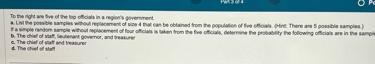 Part 3 of 4
Po
To the right are five of the top officials in a region's government.
a. List the possible samples without replacement of size 4 that can be obtained from the population of five officials. (Hint: There are 5 possible samples.)
If a simple random sample without replacement of four officials is taken from the five officials, determine the probability the following officials are in the sample
b. The chief of staff, lieutenant governor, and treasurer
c. The chief of staff and treasurer
d. The chief of staff