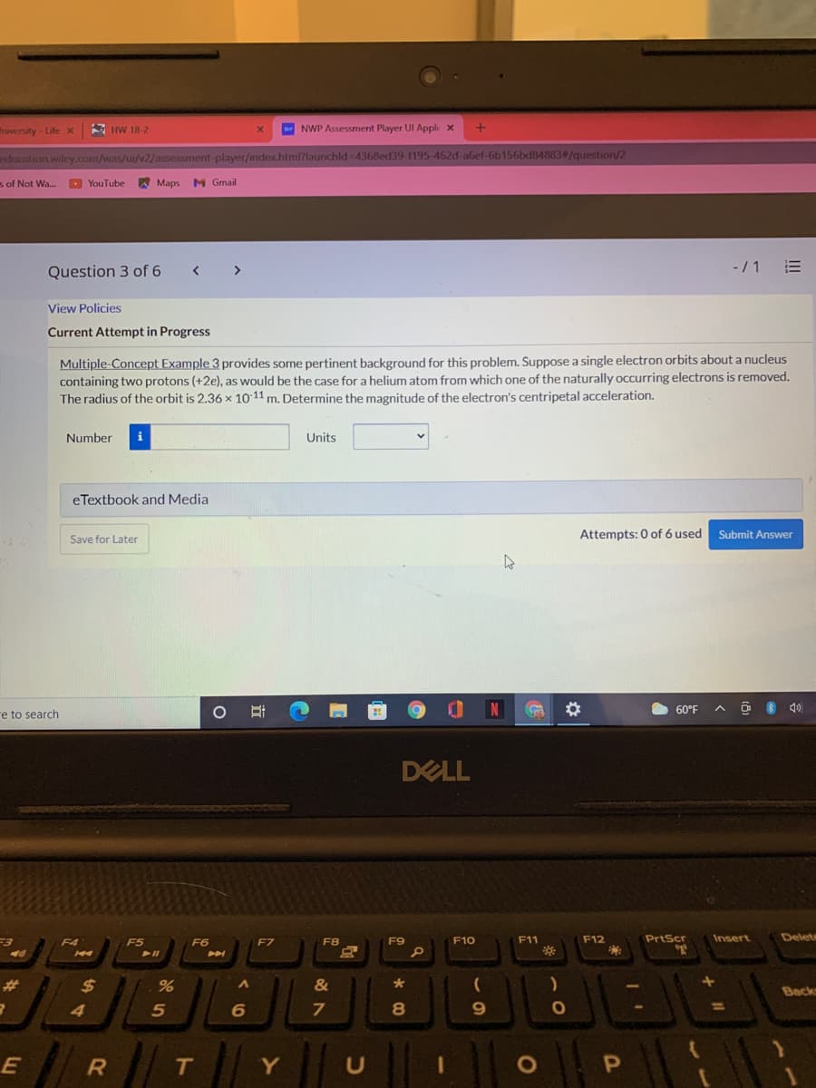 niversity- Life X
A HW 18-2
w NWP Assessment Player UI Appli x
ducation.wiley.com/was/ui/v2/assessment-player/index.html?launchld-4368ed39-1195-462d-abef-6b156bd84883#/question/2
s of Not Wa..
O YouTube
A Maps
M Gmail
-/1 E
Question 3 of 6
>
View Policies
Current Attempt in Progress
Multiple-Concept Example 3 provides some pertinent background for this problem. Suppose a single electron orbits about a nucleus
containing two protons (+2e), as would be the case for a helium atom from which one of the naturally occurring electrons is removed.
The radius of the orbit is 2.36 x 10 11 m. Determine the magnitude of the electron's centripetal acceleration.
Number
i
Units
eTextbook and Media
Attempts: 0 of 6 used
Submit Answer
Save for Later
60°F
re to search
DELL
F10
F11
F12
PrtScr
Insert
Delet
F4
F5
F6
F7
F8
F9
%23
24
&
Back
%D
4
Y
U
OP
26
