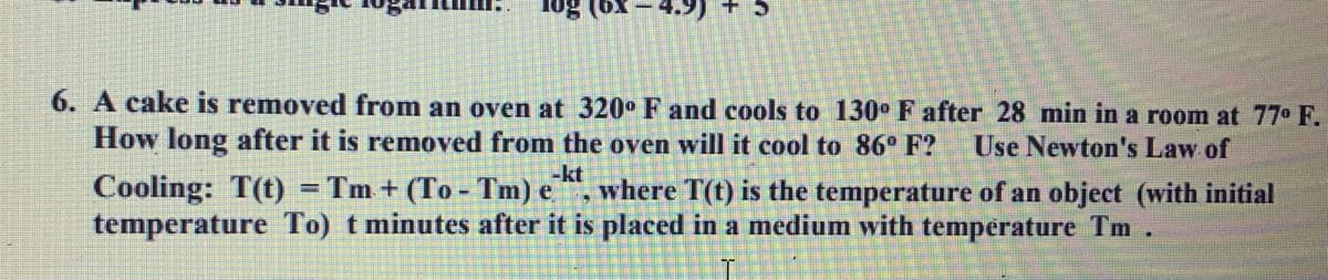 10g
+5
6. A cake is removed from an oven at 320° F and cools to 130° F after 28 min in a room at 77⁰ F.
How long after it is removed from the oven will it cool to 86° F? Use Newton's Law of
-kt
Cooling: T(t) = Tm+ (To-Tm) e where T(t) is the temperature of an object (with initial
temperature To) t minutes after it is placed in a medium with temperature Tm.