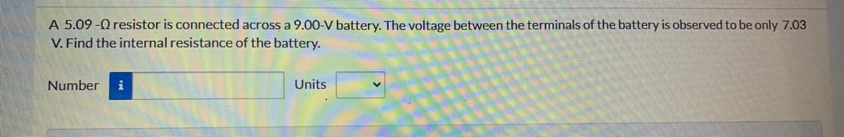 A 5.09 -Q resistor is connected across a 9.00O-V battery. The voltage between the terminals of the battery is observed to be only 7.03
V. Find the internal resistance of the battery.
Number
i
Units
