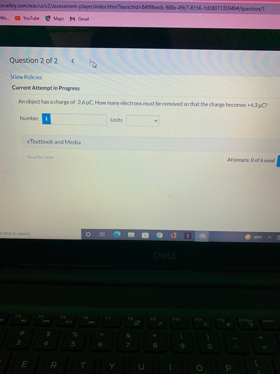 on.wiley.com/was/ui/v2/assessment-player/index.html?launchld%38499becb-988e-49c7-8156-1d3807135946#/question/1
Wa..
O YouTube
A Maps M Gmail
Question 2 of 2
View Policies
Current Attempt in Progress
An object has a charge of -2.6 uČ. How many electrons must be removed so that the charge becomes +4.3 µC?
Number
i
Units
eTextbook and Media
Save for Later
Attempts: 0 of 6 used
e here to search
59°F
DELL
F4
F6
F7
F8
F9
F10
F11
F12
PrtScr
Insert
%23
%24
4
8
Y
