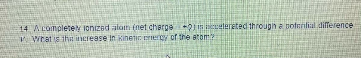 14. A completely ionized atom (net charge +Q) is accelerated through a potential difference
V. What is the increase in kinetic energy of the atom?
