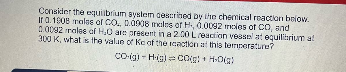 Consider the equilibrium system described by the chemical reaction below.
If 0.1908 moles of CO2, 0.0908 moles of H₂, 0.0092 moles of CO, and
0.0092 moles of H₂O are present in a 2.00 L reaction vessel at equilibrium at
300 K, what is the value of Kc of the reaction at this temperature?
CO₂(g) + H₂(g)
CO(g) + H₂O(g)