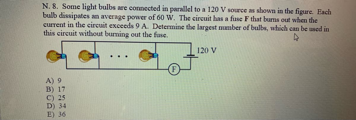 N. 8. Some light bulbs are connected in parallel to a 120 V source as shown in the figure. Each
bulb dissipates an average power of 60 W. The circuit has a fuse F that burns out when the
current in the circuit exceeds 9 A. Determine the largest number of bulbs, which can be used in
this circuit without burning out the fuse.
120 V
...
A) 9
B) 17
C) 25
D) 34
E) 36
