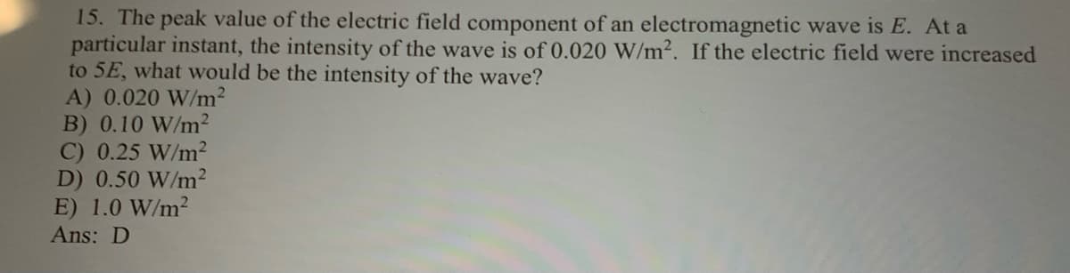 15. The peak value of the electric field component of an electromagnetic wave is E. At a
particular instant, the intensity of the wave is of 0.020 W/m2. If the electric field were increased
to 5E, what would be the intensity of the wave?
A) 0.020 W/m2
B) 0.10 W/m2
C) 0.25 W/m2
D) 0.50 W/m²
E) 1.0 W/m2
Ans: D
