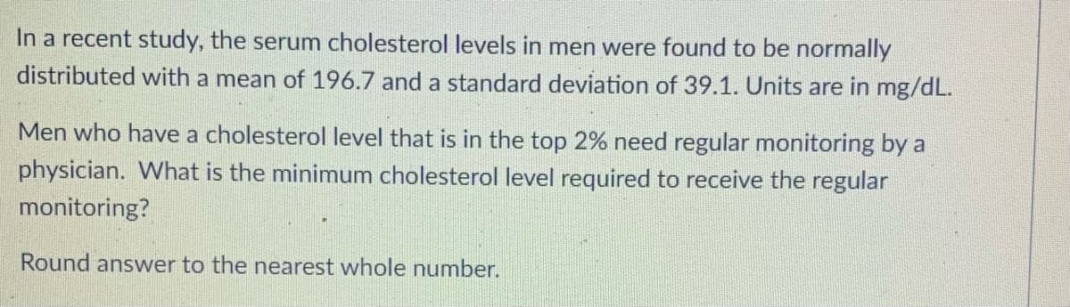 In a recent study, the serum cholesterol levels in men were found to be normally
distributed with a mean of 196.7 and a standard deviation of 39.1. Units are in mg/dL.
Men who have a cholesterol level that is in the top 2% need regular monitoring by a
physician. What is the minimum cholesterol level required to receive the regular
monitoring?
Round answer to the nearest whole number.