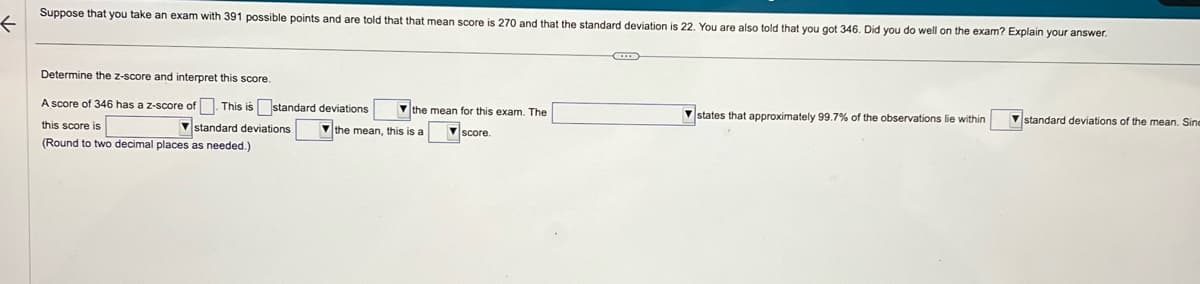 f
Suppose that you take an exam with 391 possible points and are told that that mean score is 270 and that the standard deviation is 22. You are also told that you got 346. Did you do well on the exam? Explain your answer.
Determine the z-score and interpret this score.
A score of 346 has a z-score of. This is standard deviations the mean for this exam. The
this score is
the mean, this is a
score.
(Round to two decimal places as needed.)
standard deviations
states that approximately 99.7% of the observations lie within
standard deviations of the mean. Sine