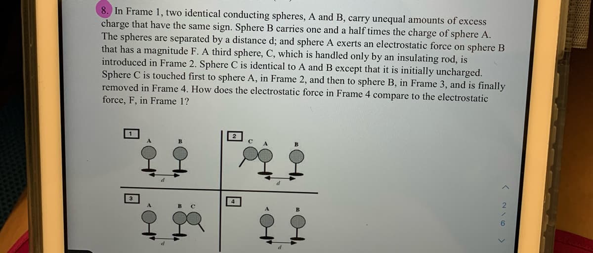 8. In Frame 1, two identical conducting spheres, A and B, carry unequal amounts of excess
charge that have the same sign. Sphere B carries one and a half times the charge of sphere A.
The spheres are separated by a distance d; and sphere A exerts an electrostatic force on sphere B
that has a magnitude F. A third sphere, C, which is handled only by an insulating rod, is
introduced in Frame 2. Sphere C is identical to A and B except that it is initially uncharged.
Sphere C is touched first to sphere A, in Frame 2, and then to sphere B, in Frame 3, and is finally
removed in Frame 4. How does the electrostatic force in Frame 4 compare to the electrostatic
force, F, in Frame 1?
1
B
6.
