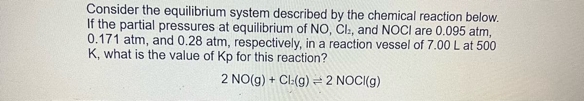 Consider the equilibrium system described by the chemical reaction below.
If the partial pressures at equilibrium of NO, Cl2, and NOCI are 0.095 atm,
0.171 atm, and 0.28 atm, respectively, in a reaction vessel of 7.00 L at 500
K, what is the value of Kp for this reaction?
2 NO(g) + Cl₂(g) = 2 NOCI(g)