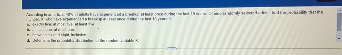 According to an article, 48% of adults have experienced a breakup at least once during the last 10 years. Of nine randomly selected adults, find the probability that the
number, X, who have experienced a breakup at least once during the last 10 years is
a. exactly five; at most five; at least five.
b. at least one; at most one.
c. between six and eight, inclusive.
d. Determine the probability distribution of the random variable X.
