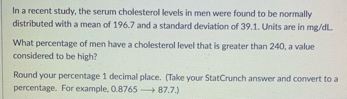 In a recent study, the serum cholesterol levels in men were found to be normally
distributed with a mean of 196.7 and a standard deviation of 39.1. Units are in mg/dL.
What percentage of men have a cholesterol level that is greater than 240, a value
considered to be high?
Round your percentage 1 decimal place. (Take your StatCrunch answer and convert to a
percentage. For example, 0.8765 → 87.7.)